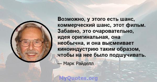 Возможно, у этого есть шанс, коммерческий шанс, этот фильм. Забавно, это очаровательно, идея оригинальная, она необычна, и она высмеивает киноиндустрию таким образом, чтобы на нее было подшучивать.