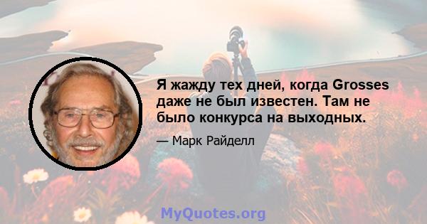 Я жажду тех дней, когда Grosses даже не был известен. Там не было конкурса на выходных.