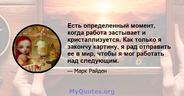 Есть определенный момент, когда работа застывает и кристаллизуется. Как только я закончу картину, я рад отправить ее в мир, чтобы я мог работать над следующим.