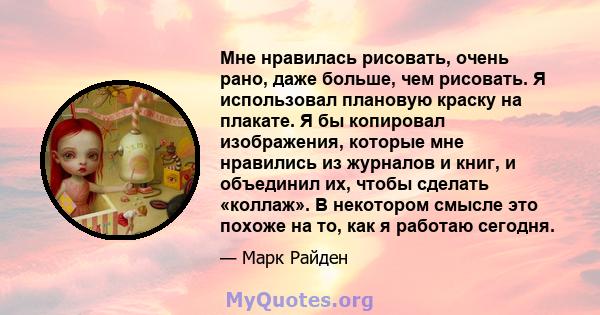 Мне нравилась рисовать, очень рано, даже больше, чем рисовать. Я использовал плановую краску на плакате. Я бы копировал изображения, которые мне нравились из журналов и книг, и объединил их, чтобы сделать «коллаж». В