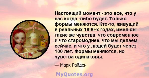 Настоящий момент - это все, что у нас когда -либо будет. Только формы меняются. Кто-то, живущий в реальных 1890-х годах, имел бы такие же чувства, что современное и что старомоднее, что мы делаем сейчас, и что у людей