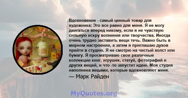 Вдохновение - самый ценный товар для художника; Это все равно для меня. Я не могу двигаться вперед никому, если я не чувствую сильную искру волнения или творчества. Иногда очень трудно заставить вещи течь. Важно быть в