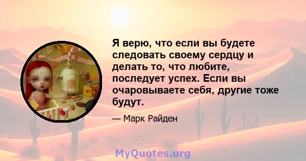 Я верю, что если вы будете следовать своему сердцу и делать то, что любите, последует успех. Если вы очаровываете себя, другие тоже будут.