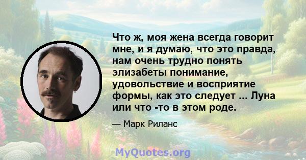 Что ж, моя жена всегда говорит мне, и я думаю, что это правда, нам очень трудно понять элизабеты понимание, удовольствие и восприятие формы, как это следует ... Луна или что -то в этом роде.