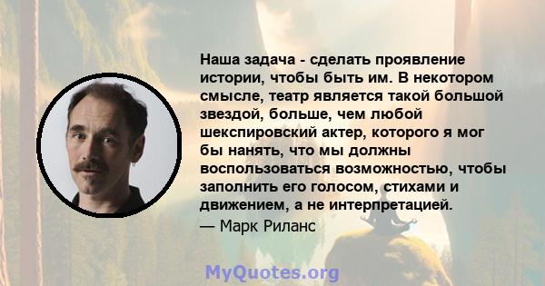 Наша задача - сделать проявление истории, чтобы быть им. В некотором смысле, театр является такой большой звездой, больше, чем любой шекспировский актер, которого я мог бы нанять, что мы должны воспользоваться