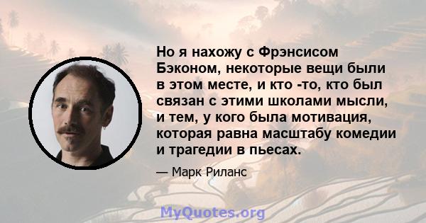 Но я нахожу с Фрэнсисом Бэконом, некоторые вещи были в этом месте, и кто -то, кто был связан с этими школами мысли, и тем, у кого была мотивация, которая равна масштабу комедии и трагедии в пьесах.