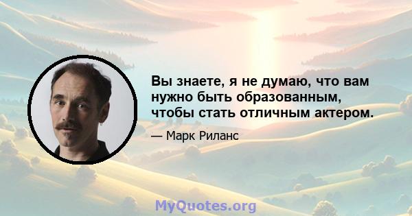 Вы знаете, я не думаю, что вам нужно быть образованным, чтобы стать отличным актером.