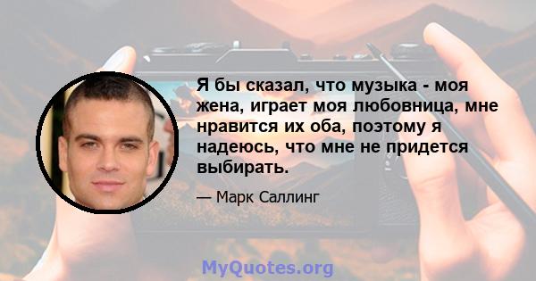 Я бы сказал, что музыка - моя жена, играет моя любовница, мне нравится их оба, поэтому я надеюсь, что мне не придется выбирать.