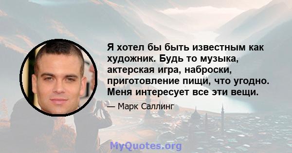 Я хотел бы быть известным как художник. Будь то музыка, актерская игра, наброски, приготовление пищи, что угодно. Меня интересует все эти вещи.