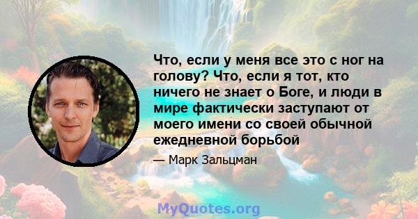 Что, если у меня все это с ног на голову? Что, если я тот, кто ничего не знает о Боге, и люди в мире фактически заступают от моего имени со своей обычной ежедневной борьбой