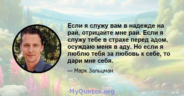 Если я служу вам в надежде на рай, отрицайте мне рай. Если я служу тебе в страхе перед адом, осуждаю меня в аду. Но если я люблю тебя за любовь к себе, то дари мне себя.