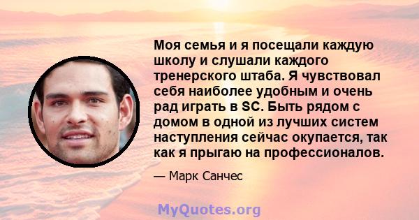 Моя семья и я посещали каждую школу и слушали каждого тренерского штаба. Я чувствовал себя наиболее удобным и очень рад играть в SC. Быть рядом с домом в одной из лучших систем наступления сейчас окупается, так как я