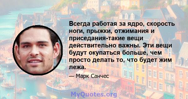 Всегда работая за ядро, скорость ноги, прыжки, отжимания и приседания-такие вещи действительно важны. Эти вещи будут окупаться больше, чем просто делать то, что будет жим лежа.