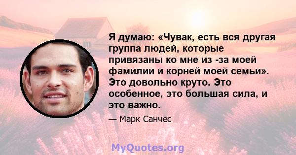 Я думаю: «Чувак, есть вся другая группа людей, которые привязаны ко мне из -за моей фамилии и корней моей семьи». Это довольно круто. Это особенное, это большая сила, и это важно.