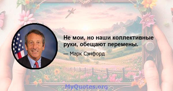 Не мои, но наши коллективные руки, обещают перемены.