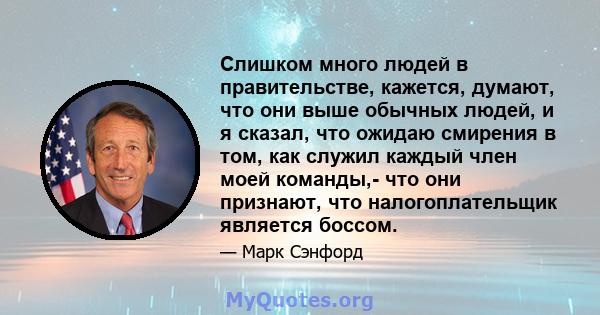 Слишком много людей в правительстве, кажется, думают, что они выше обычных людей, и я сказал, что ожидаю смирения в том, как служил каждый член моей команды,- что они признают, что налогоплательщик является боссом.