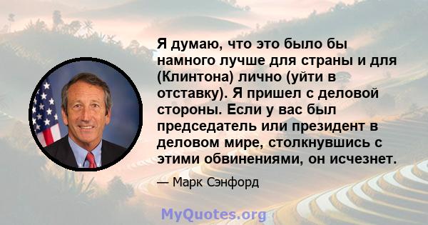 Я думаю, что это было бы намного лучше для страны и для (Клинтона) лично (уйти в отставку). Я пришел с деловой стороны. Если у вас был председатель или президент в деловом мире, столкнувшись с этими обвинениями, он