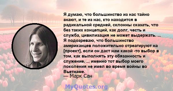 Я думаю, что большинство из нас тайно знают, и те из нас, кто находится в радикальной средней, склонны сказать, что без таких концепций, как долг, честь и служба, цивилизация не может выдержать. ... Я подозреваю, что