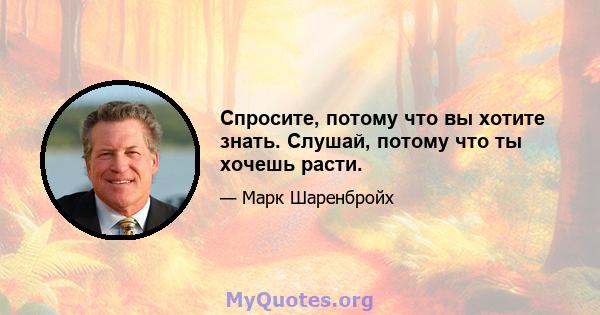 Спросите, потому что вы хотите знать. Слушай, потому что ты хочешь расти.