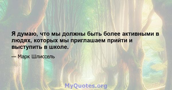 Я думаю, что мы должны быть более активными в людях, которых мы приглашаем прийти и выступить в школе.