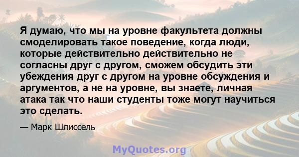 Я думаю, что мы на уровне факультета должны смоделировать такое поведение, когда люди, которые действительно действительно не согласны друг с другом, сможем обсудить эти убеждения друг с другом на уровне обсуждения и