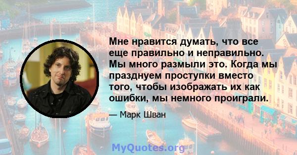 Мне нравится думать, что все еще правильно и неправильно. Мы много размыли это. Когда мы празднуем проступки вместо того, чтобы изображать их как ошибки, мы немного проиграли.