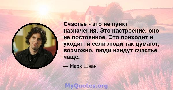 Счастье - это не пункт назначения. Это настроение, оно не постоянное. Это приходит и уходит, и если люди так думают, возможно, люди найдут счастье чаще.