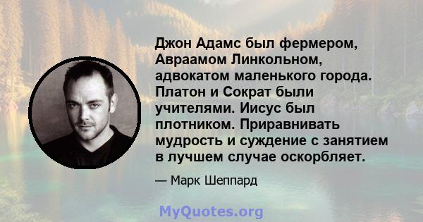 Джон Адамс был фермером, Авраамом Линкольном, адвокатом маленького города. Платон и Сократ были учителями. Иисус был плотником. Приравнивать мудрость и суждение с занятием в лучшем случае оскорбляет.