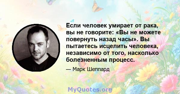 Если человек умирает от рака, вы не говорите: «Вы не можете повернуть назад часы». Вы пытаетесь исцелить человека, независимо от того, насколько болезненным процесс.