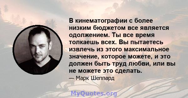 В кинематографии с более низким бюджетом все является одолжением. Ты все время толкаешь всех. Вы пытаетесь извлечь из этого максимальное значение, которое можете, и это должен быть труд любви, или вы не можете это