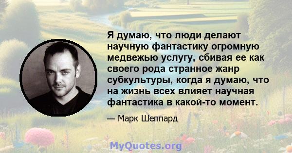 Я думаю, что люди делают научную фантастику огромную медвежью услугу, сбивая ее как своего рода странное жанр субкультуры, когда я думаю, что на жизнь всех влияет научная фантастика в какой-то момент.