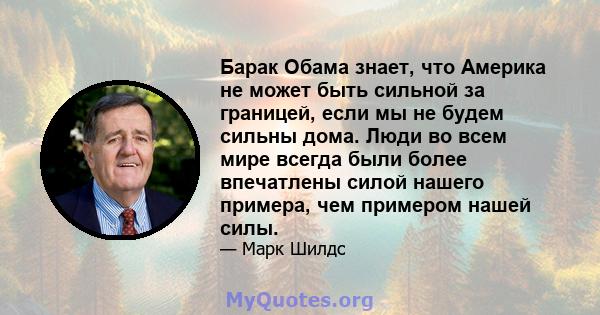 Барак Обама знает, что Америка не может быть сильной за границей, если мы не будем сильны дома. Люди во всем мире всегда были более впечатлены силой нашего примера, чем примером нашей силы.