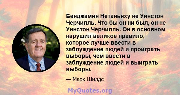 Бенджамин Нетаньяху не Уинстон Черчилль. Что бы он ни был, он не Уинстон Черчилль. Он в основном нарушил великое правило, которое лучше ввести в заблуждение людей и проиграть выборы, чем ввести в заблуждение людей и