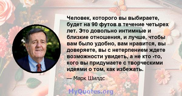 Человек, которого вы выбираете, будет на 90 футов в течение четырех лет. Это довольно интимные и близкие отношения, и лучше, чтобы вам было удобно, вам нравится, вы доверяете, вы с нетерпением ждете возможности увидеть, 