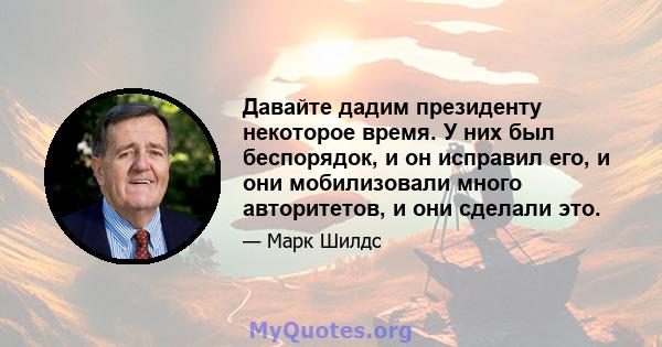 Давайте дадим президенту некоторое время. У них был беспорядок, и он исправил его, и они мобилизовали много авторитетов, и они сделали это.