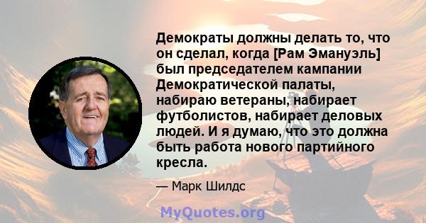 Демократы должны делать то, что он сделал, когда [Рам Эмануэль] был председателем кампании Демократической палаты, набираю ветераны, набирает футболистов, набирает деловых людей. И я думаю, что это должна быть работа