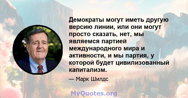 Демократы могут иметь другую версию линии, или они могут просто сказать, нет, мы являемся партией международного мира и активности, и мы партия, у которой будет цивилизованный капитализм.