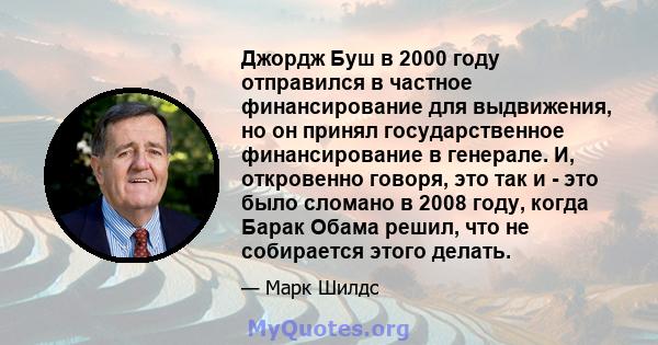 Джордж Буш в 2000 году отправился в частное финансирование для выдвижения, но он принял государственное финансирование в генерале. И, откровенно говоря, это так и - это было сломано в 2008 году, когда Барак Обама решил, 