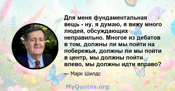 Для меня фундаментальная вещь - ну, я думаю, я вижу много людей, обсуждающих неправильно. Многое из дебатов в том, должны ли мы пойти на побережья, должны ли мы пойти в центр, мы должны пойти влево, мы должны идти