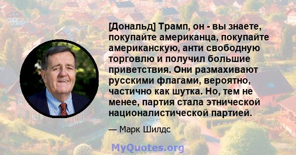 [Дональд] Трамп, он - вы знаете, покупайте американца, покупайте американскую, анти свободную торговлю и получил большие приветствия. Они размахивают русскими флагами, вероятно, частично как шутка. Но, тем не менее,