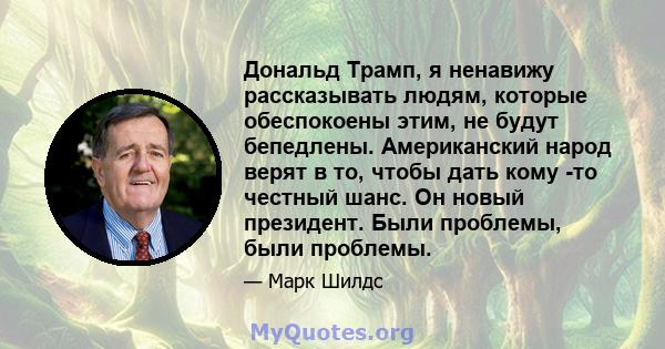 Дональд Трамп, я ненавижу рассказывать людям, которые обеспокоены этим, не будут бепедлены. Американский народ верят в то, чтобы дать кому -то честный шанс. Он новый президент. Были проблемы, были проблемы.