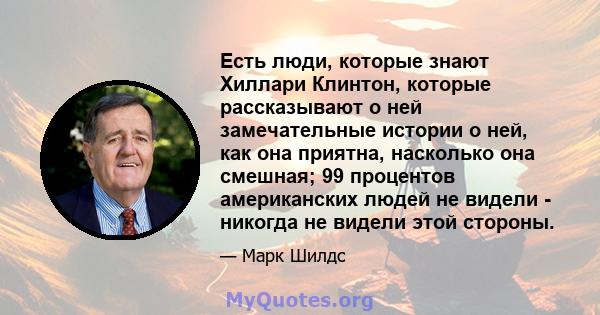 Есть люди, которые знают Хиллари Клинтон, которые рассказывают о ней замечательные истории о ней, как она приятна, насколько она смешная; 99 процентов американских людей не видели - никогда не видели этой стороны.