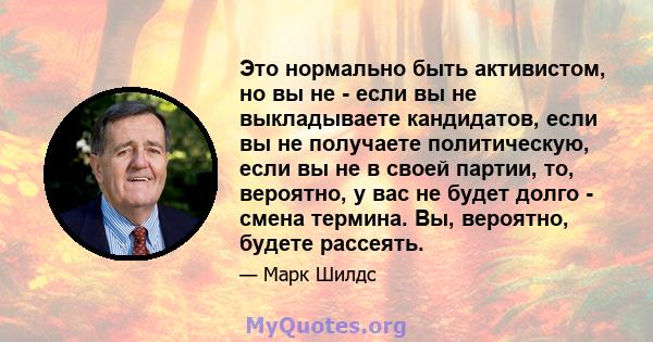 Это нормально быть активистом, но вы не - если вы не выкладываете кандидатов, если вы не получаете политическую, если вы не в своей партии, то, вероятно, у вас не будет долго - смена термина. Вы, вероятно, будете