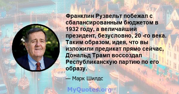 Франклин Рузвельт побежал с сбалансированным бюджетом в 1932 году, а величайший президент, безусловно, 20 -го века. Таким образом, идея, что вы изложили предикат прямо сейчас, Дональд Трамп воссоздал Республиканскую