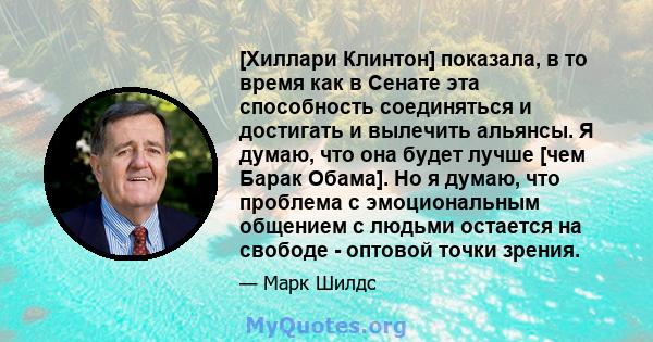 [Хиллари Клинтон] показала, в то время как в Сенате эта способность соединяться и достигать и вылечить альянсы. Я думаю, что она будет лучше [чем Барак Обама]. Но я думаю, что проблема с эмоциональным общением с людьми