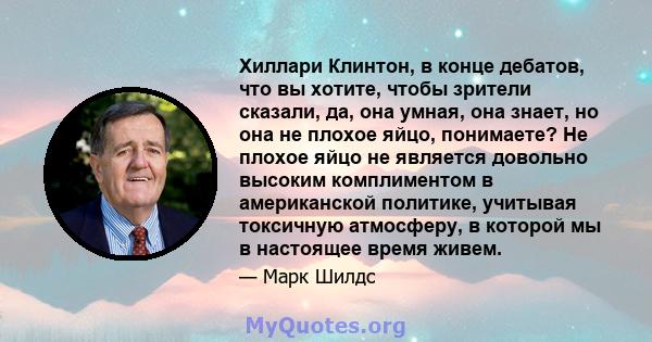 Хиллари Клинтон, в конце дебатов, что вы хотите, чтобы зрители сказали, да, она умная, она знает, но она не плохое яйцо, понимаете? Не плохое яйцо не является довольно высоким комплиментом в американской политике,