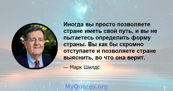 Иногда вы просто позволяете стране иметь свой путь, и вы не пытаетесь определить форму страны. Вы как бы скромно отступаете и позволяете стране выяснить, во что она верит.