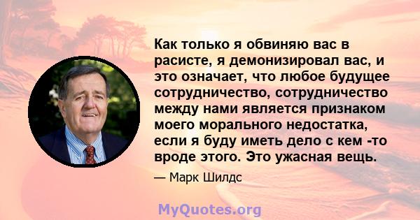 Как только я обвиняю вас в расисте, я демонизировал вас, и это означает, что любое будущее сотрудничество, сотрудничество между нами является признаком моего морального недостатка, если я буду иметь дело с кем -то вроде 