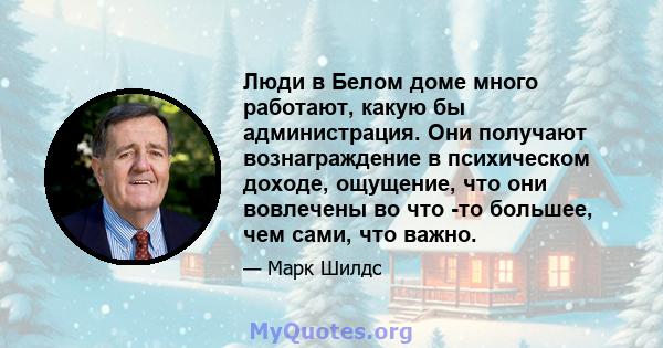 Люди в Белом доме много работают, какую бы администрация. Они получают вознаграждение в психическом доходе, ощущение, что они вовлечены во что -то большее, чем сами, что важно.