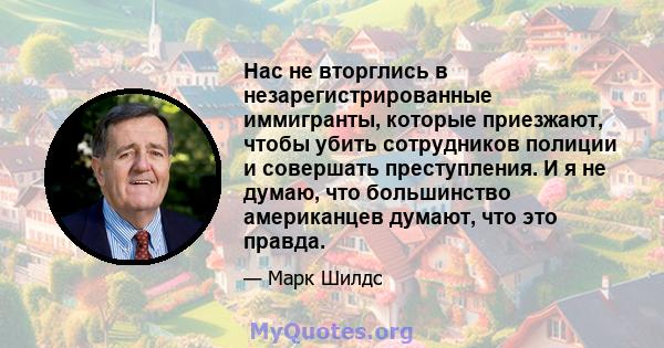 Нас не вторглись в незарегистрированные иммигранты, которые приезжают, чтобы убить сотрудников полиции и совершать преступления. И я не думаю, что большинство американцев думают, что это правда.